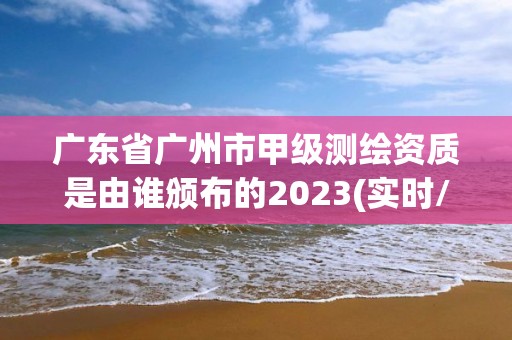 廣東省廣州市甲級測繪資質是由誰頒布的2023(實時/更新中)