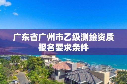 廣東省廣州市乙級(jí)測(cè)繪資質(zhì)報(bào)名要求條件