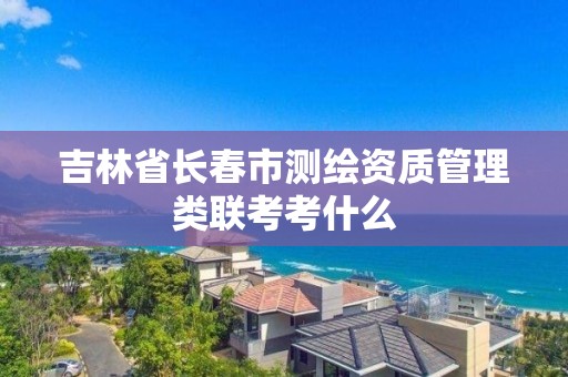 吉林省長春市測繪資質管理類聯考考什么