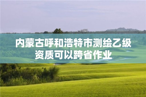 內蒙古呼和浩特市測繪乙級資質可以跨省作業