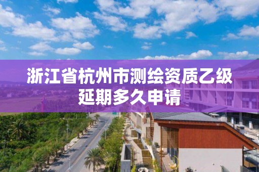 浙江省杭州市測繪資質乙級延期多久申請