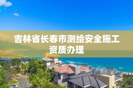 吉林省長春市測繪安全施工資質辦理