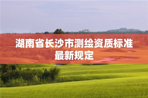 湖南省長沙市測繪資質(zhì)標準最新規(guī)定