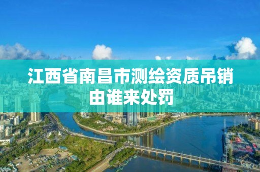 江西省南昌市測繪資質吊銷由誰來處罰