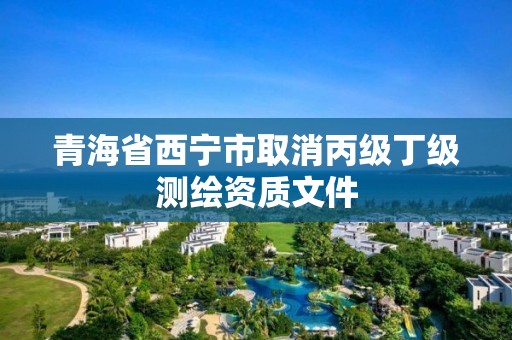 青海省西寧市取消丙級丁級測繪資質文件