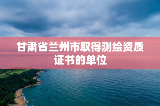 甘肅省蘭州市取得測繪資質證書的單位