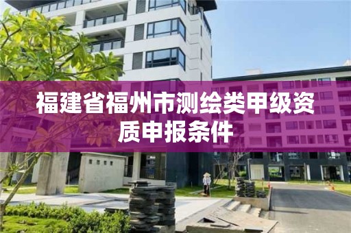 福建省福州市測(cè)繪類甲級(jí)資質(zhì)申報(bào)條件