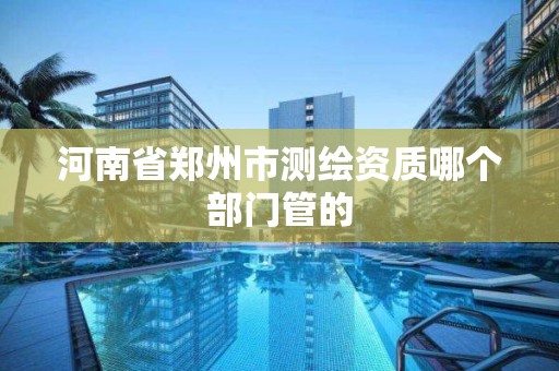 河南省鄭州市測繪資質哪個部門管的