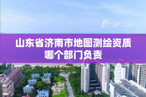 山東省濟南市地圖測繪資質哪個部門負責