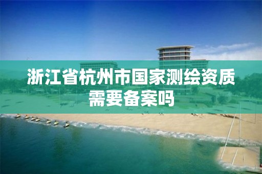 浙江省杭州市國家測繪資質需要備案嗎