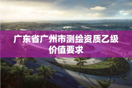 廣東省廣州市測繪資質乙級價值要求