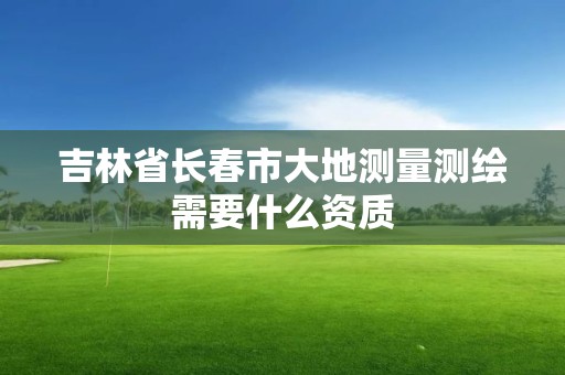 吉林省長春市大地測量測繪需要什么資質