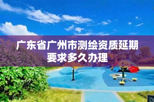 廣東省廣州市測繪資質延期要求多久辦理