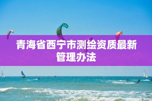 青海省西寧市測繪資質最新管理辦法