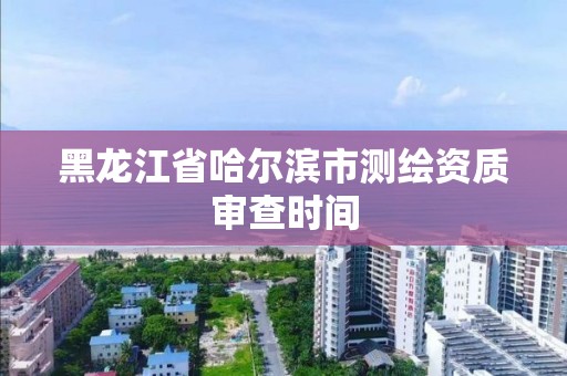 黑龍江省哈爾濱市測繪資質(zhì)審查時間