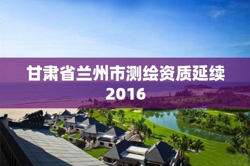 甘肅省蘭州市測繪資質延續2016