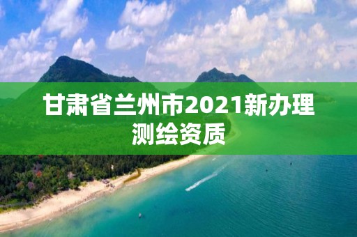 甘肅省蘭州市2021新辦理測繪資質(zhì)