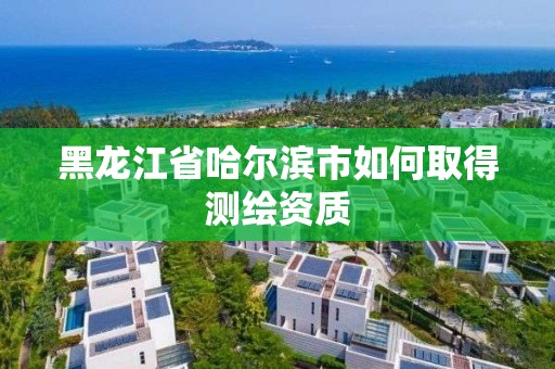 黑龍江省哈爾濱市如何取得測繪資質