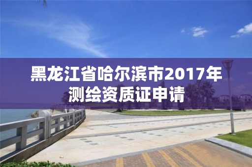 黑龍江省哈爾濱市2017年測(cè)繪資質(zhì)證申請(qǐng)