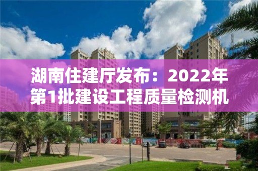 湖南住建廳發(fā)布：2022年第1批建設(shè)工程質(zhì)量檢測(cè)機(jī)構(gòu)資質(zhì)審查意見(jiàn)的公示