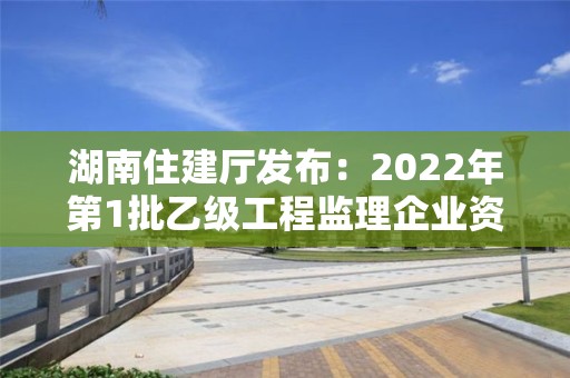 湖南住建廳發布：2022年第1批乙級工程監理企業資質審查意見的公示