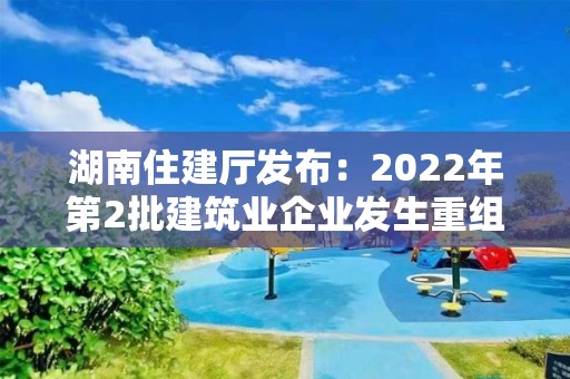 湖南住建廳發布：2022年第2批建筑業企業發生重組合并分立等情況資質核準名單的公告