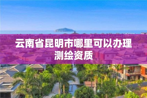 云南省昆明市哪里可以辦理測繪資質