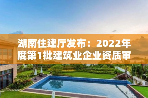 湖南住建廳發(fā)布：2022年度第1批建筑業(yè)企業(yè)資質(zhì)審查合格名單的公告