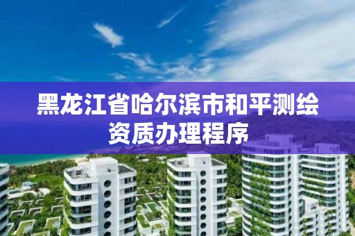 黑龍江省哈爾濱市和平測繪資質辦理程序