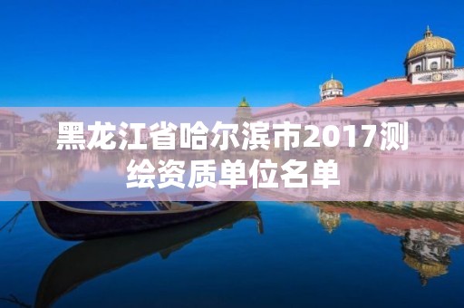 黑龍江省哈爾濱市2017測繪資質單位名單