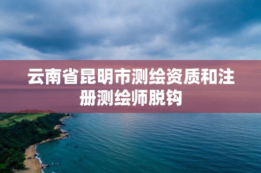 云南省昆明市測繪資質(zhì)和注冊測繪師脫鉤