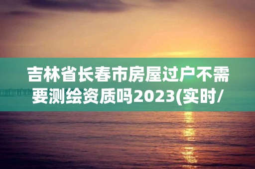 吉林省長(zhǎng)春市房屋過(guò)戶不需要測(cè)繪資質(zhì)嗎2023(實(shí)時(shí)/更新中)