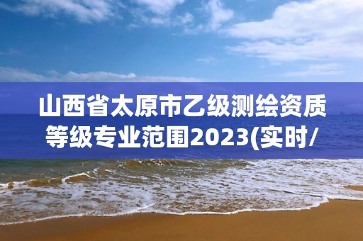 山西省太原市乙級測繪資質等級專業范圍2023(實時/更新中)