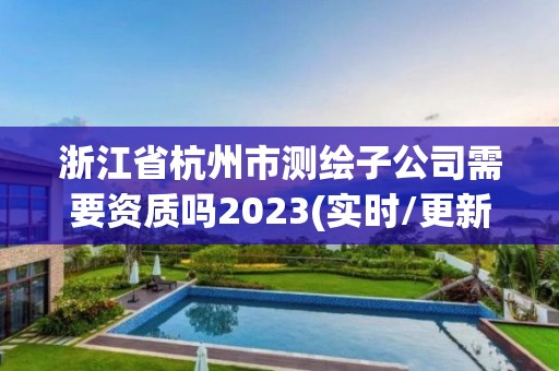 浙江省杭州市測繪子公司需要資質嗎2023(實時/更新中)