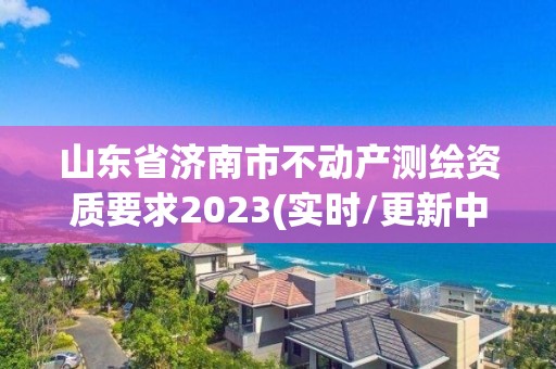 山東省濟南市不動產(chǎn)測繪資質(zhì)要求2023(實時/更新中)