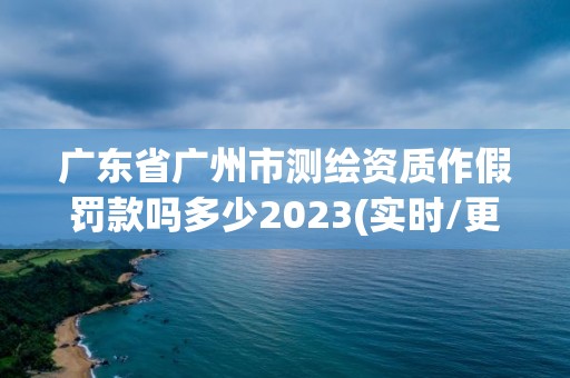 廣東省廣州市測繪資質作假罰款嗎多少2023(實時/更新中)