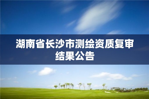 湖南省長沙市測繪資質復審結果公告