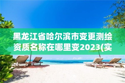 黑龍江省哈爾濱市變更測繪資質名稱在哪里變2023(實時/更新中)