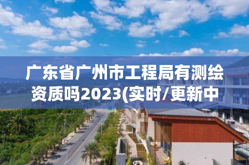 廣東省廣州市工程局有測繪資質嗎2023(實時/更新中)