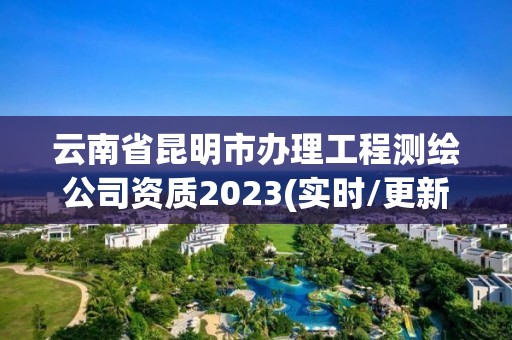 云南省昆明市辦理工程測繪公司資質(zhì)2023(實時/更新中)