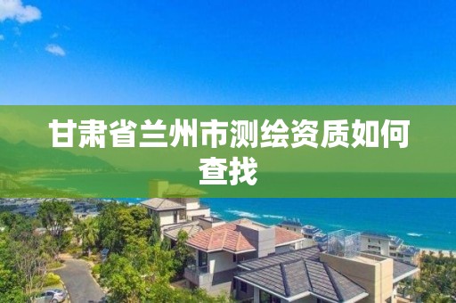 甘肅省蘭州市測繪資質如何查找