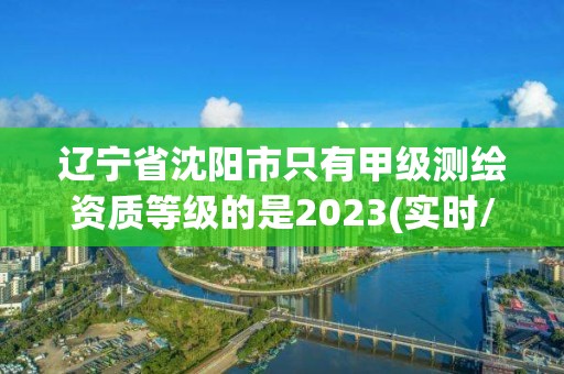 遼寧省沈陽市只有甲級測繪資質等級的是2023(實時/更新中)