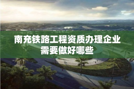 南充鐵路工程資質辦理企業需要做好哪些