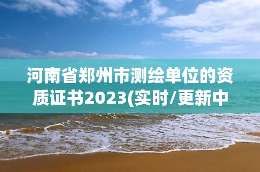 河南省鄭州市測繪單位的資質證書2023(實時/更新中)