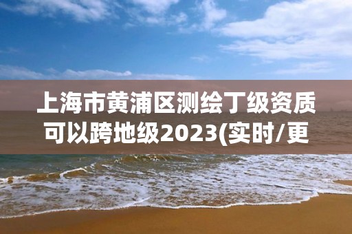 上海市黃浦區測繪丁級資質可以跨地級2023(實時/更新中)