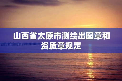 山西省太原市測繪出圖章和資質章規定