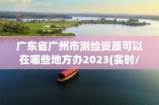 廣東省廣州市測繪資質可以在哪些地方辦2023(實時/更新中)