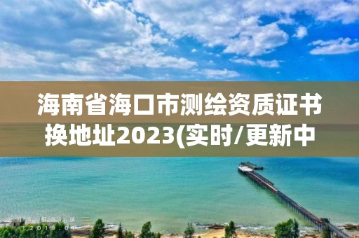 海南省海口市測繪資質證書換地址2023(實時/更新中)