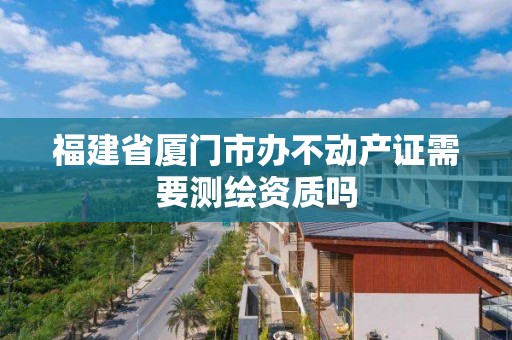 福建省廈門市辦不動產(chǎn)證需要測繪資質(zhì)嗎