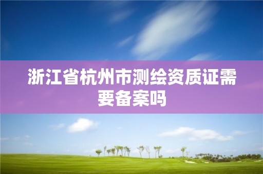 浙江省杭州市測繪資質證需要備案嗎